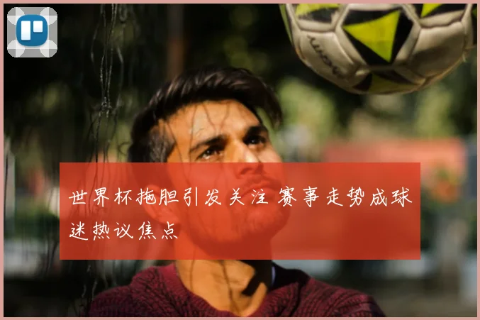 世界杯拖胆引发关注 赛事走势成球迷热议焦点