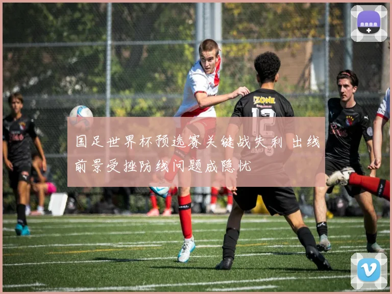 国足世界杯预选赛关键战失利 出线前景受挫防线问题成隐忧