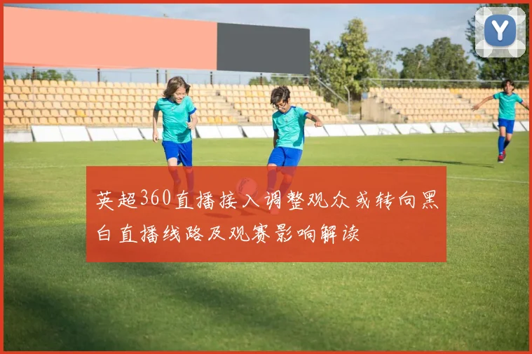 英超360直播接入调整观众或转向黑白直播线路及观赛影响解读