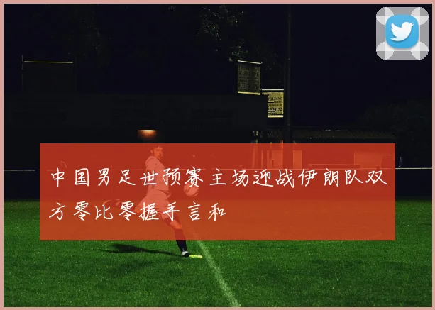 中国男足世预赛主场迎战伊朗队双方零比零握手言和