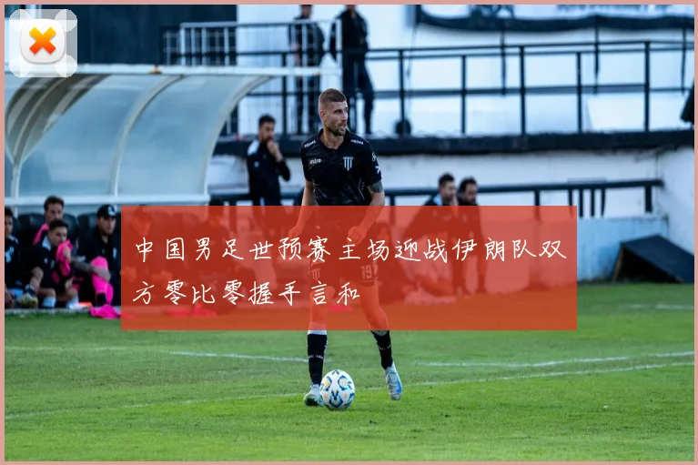 中国男足世预赛主场迎战伊朗队双方零比零握手言和