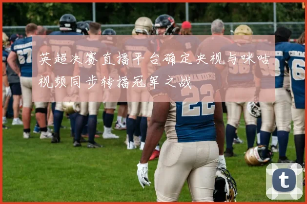 英超决赛直播平台确定央视与咪咕视频同步转播冠军之战