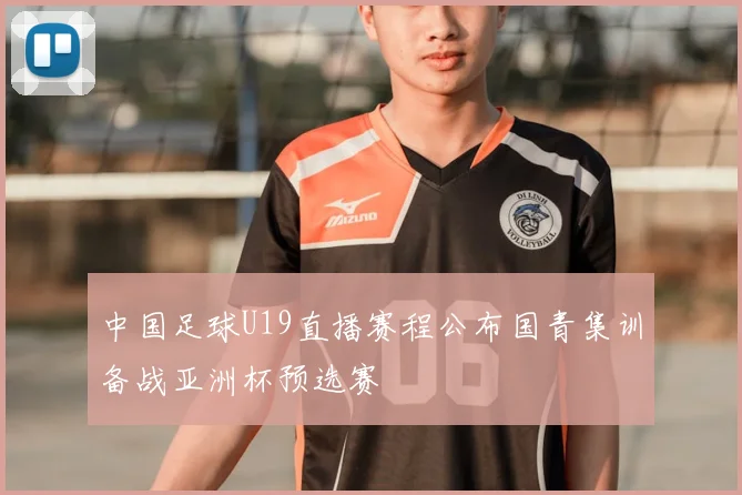 中国足球U19直播赛程公布国青集训备战亚洲杯预选赛