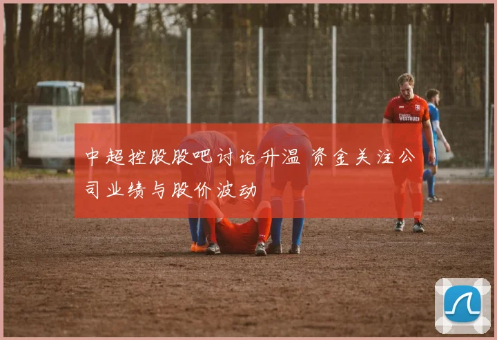 中超控股股吧讨论升温 资金关注公司业绩与股价波动