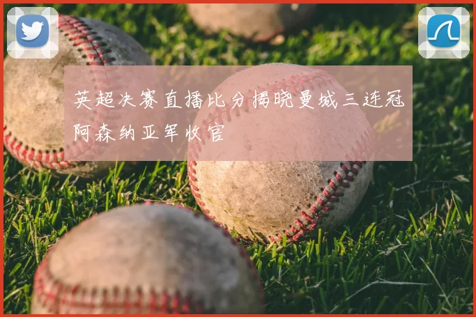 英超决赛直播比分揭晓曼城三连冠阿森纳亚军收官