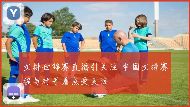 女排世锦赛直播引关注 中国女排赛程与对手看点受关注