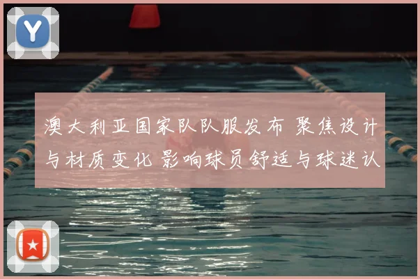 澳大利亚国家队队服发布 聚焦设计与材质变化 影响球员舒适与球迷认同
