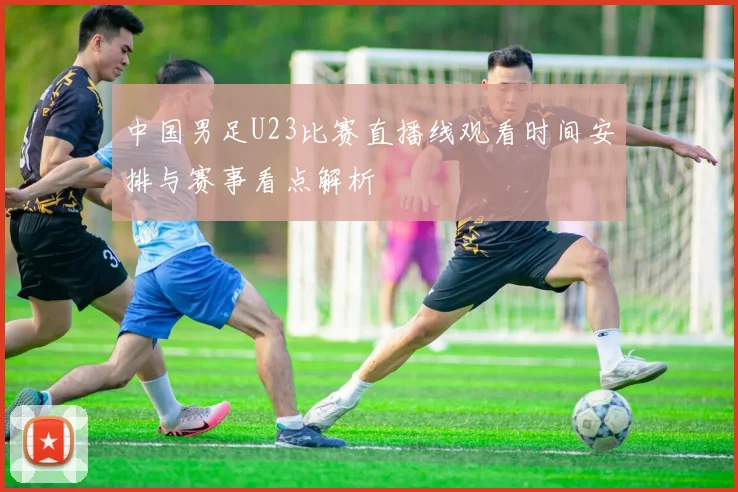 中国男足U23比赛直播线观看时间安排与赛事看点解析