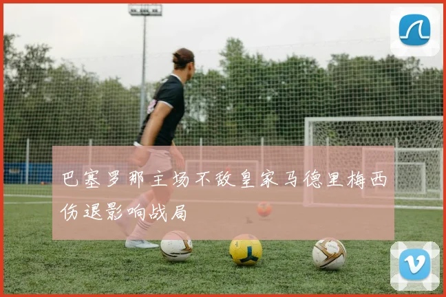 巴塞罗那主场不敌皇家马德里梅西伤退影响战局