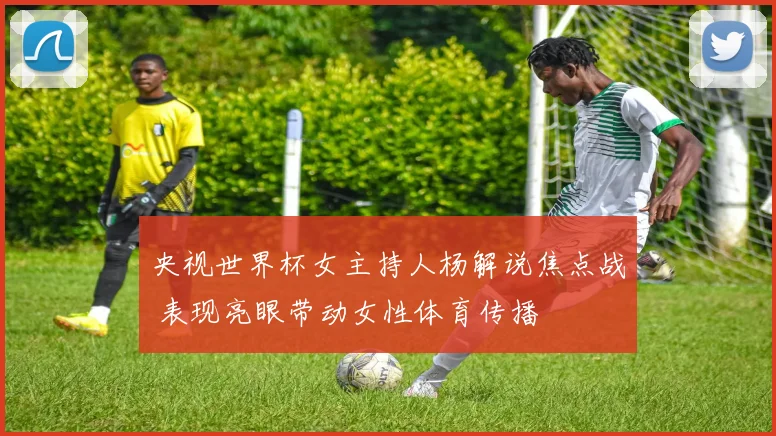 央视世界杯女主持人杨解说焦点战 表现亮眼带动女性体育传播