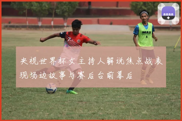 央视世界杯女主持人解说焦点战表现场边故事与赛后台前幕后