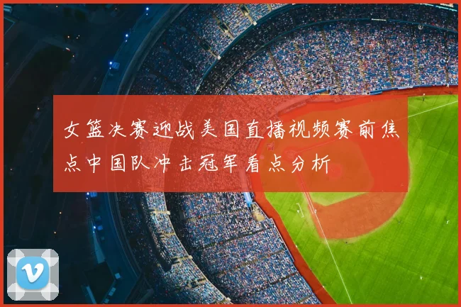 女篮决赛迎战美国直播视频赛前焦点中国队冲击冠军看点分析