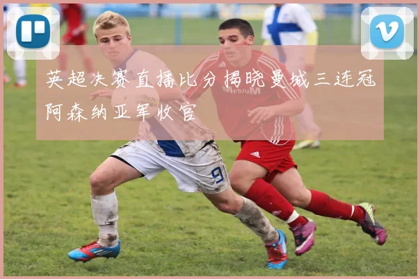 英超决赛直播比分揭晓曼城三连冠阿森纳亚军收官